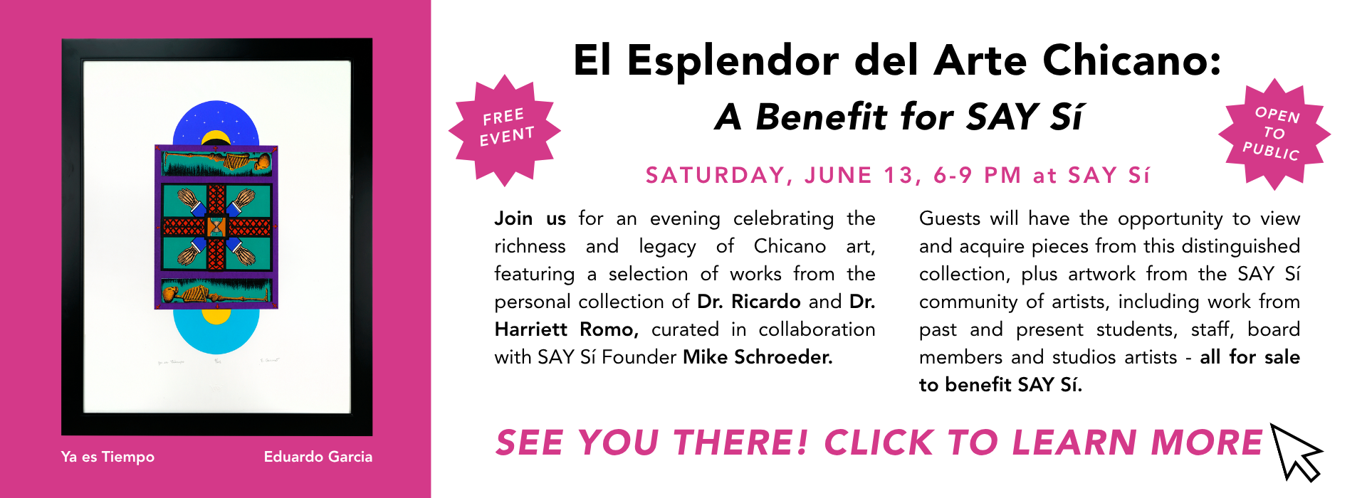 This is a graphic with image and text. It reads, "El Esplendor
del Arte Chicano: A Benefit for SAY Sí. SATURDAY, JUNE 13, 6-9 PM at SAY Sí. Join us for an evening celebrating the richness and legacy of Chicano art, featuring a selection of works from the personal collection of Dr. Ricardo and Dr. Harriett Romo, curated in collaboration with SAY Sí Founder Mike Schroeder. Guests will have the opportunity to view and acquire pieces from this distinguished collection, plus art from the SAY Sí community of artists, including work from past and present students, staff, board members and studios artists - all for sale to benefit SAY Sí. SEE YOU THERE! CLICK TO LEARN MORE"