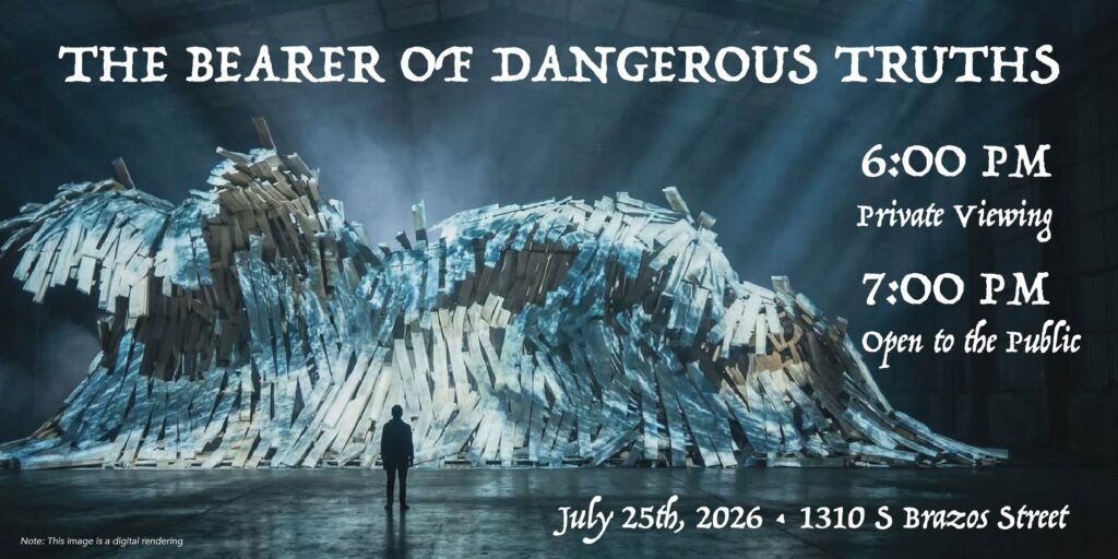 This is a graphic with image and text. The image is a digital render of a large scale installation project. Text reads "The Bearer of Dangerous Truths. 6 P.M.: Private viewing. 7 P.M.: Open to the public. July 25th, at 1310 South Brazos Street."